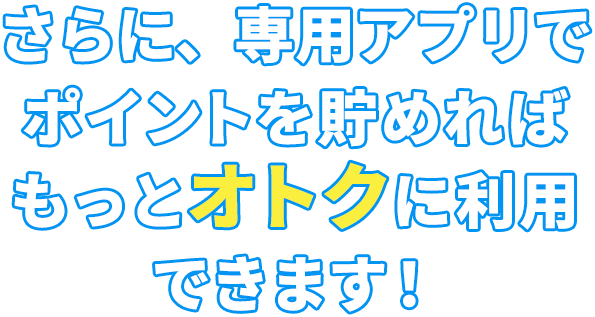 さらに、専用アプリでポイントを貯めればもっとオトクに利用できます！